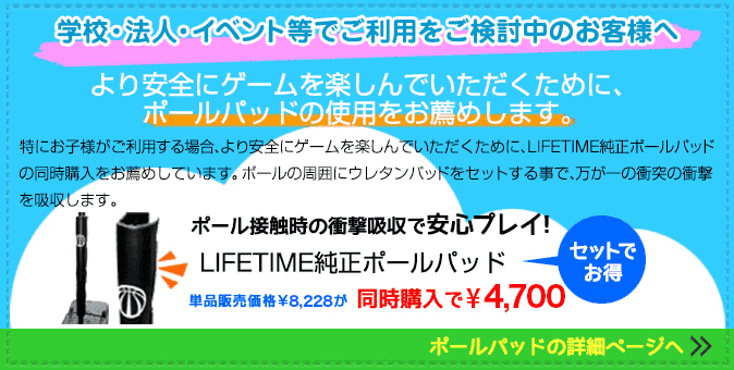 学校・法人・イベント等でご利用をご検討のお客様へ より安全にゲームを楽しんでいただくために、ポールパッドの使用をお薦めします。特にお子様がご利用する場合、より安全にゲームを楽しんでいただくために、LIFETIME純正ポールパッドの同時購入をお薦めしています。ポールの周囲にウレタンパッドをセットする事で、万が一の衝突の衝撃を吸収します。ポール接触時の衝撃吸収で安心プレイ!LIFETIME純正ポールパッド バスケットゴールとセット購入でお得! 学校・法人・イベント等でご利用をご検討のお客様へ より安全にゲームを楽しんでいただくために、ポールパッドの使用をお薦めします。特にお子様がご利用する場合、より安全にゲームを楽しんでいただくために、LIFETIME純正ポールパッドの同時購入をお薦めしています。ポールの周囲にウレタンパッドをセットする事で、万が一の衝突の衝撃を吸収します。ポール接触時の衝撃吸収で安心プレイ!LIFETIME純正ポールパッド バスケットゴールとセット購入でお得!